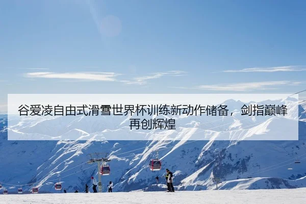 谷爱凌自由式滑雪世界杯训练新动作储备，剑指巅峰再创辉煌